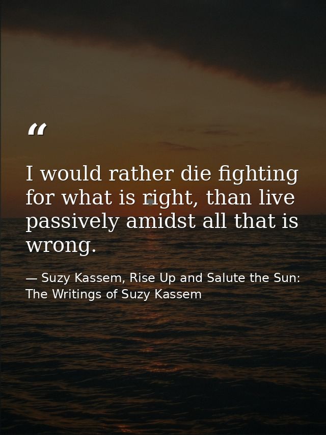 I would rather die fighting for what is right, than live passively amidst all that is wrong. — Suzy Kassem, Rise Up and Salute the Sun: The Writings of Suzy Kassem
