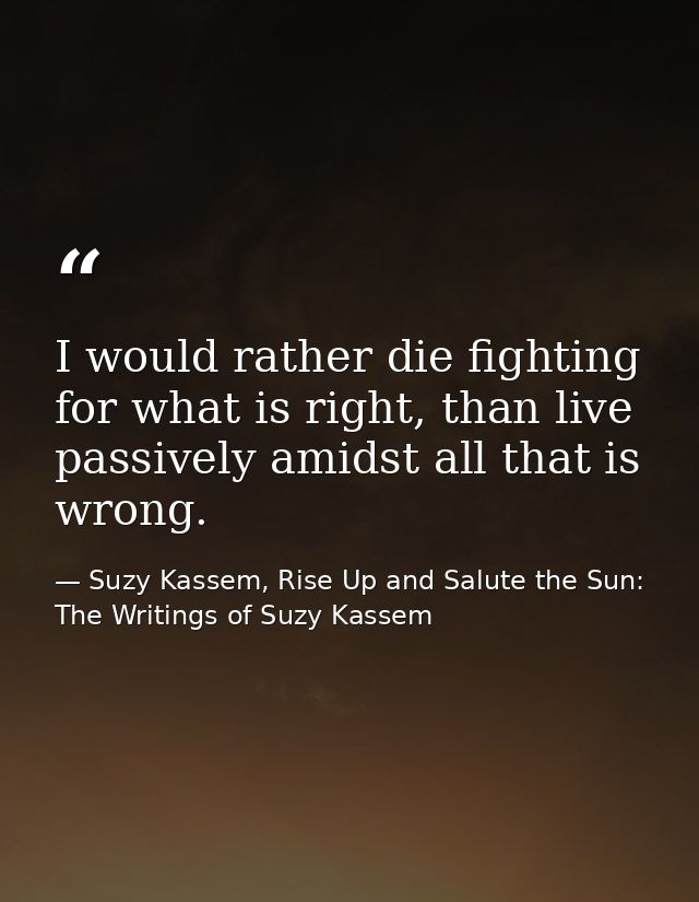 I would rather die fighting for what is right, than live passively amidst all that is wrong. — Suzy Kassem, Rise Up and Salute the Sun: The Writings of Suzy Kassem