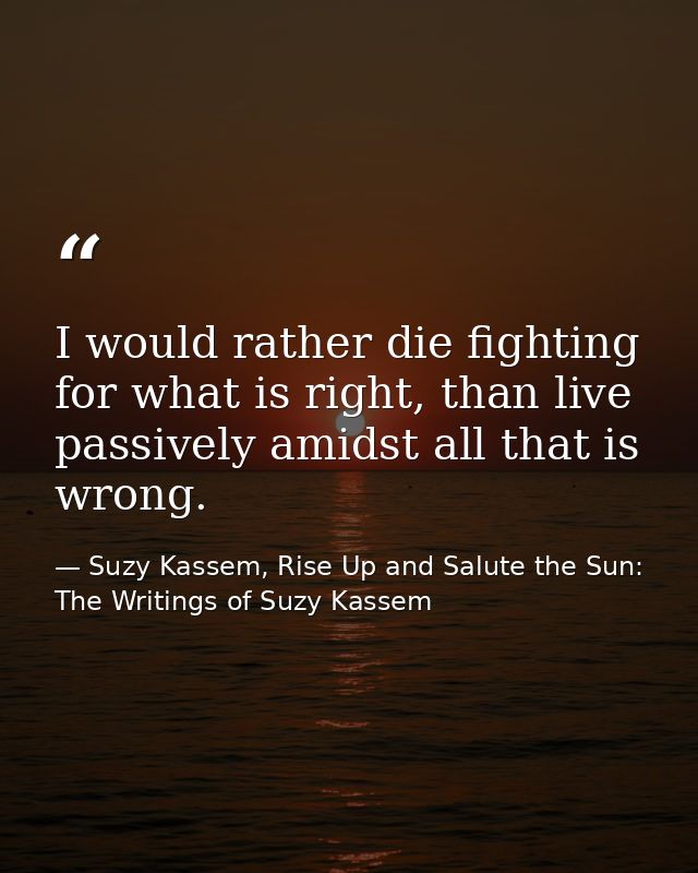 I would rather die fighting for what is right, than live passively amidst all that is wrong. — Suzy Kassem, Rise Up and Salute the Sun: The Writings of Suzy Kassem