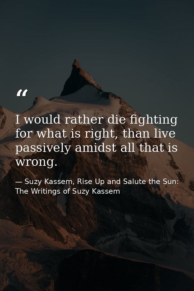 I would rather die fighting for what is right, than live passively amidst all that is wrong. — Suzy Kassem, Rise Up and Salute the Sun: The Writings of Suzy Kassem