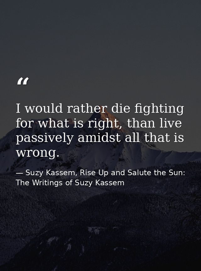 I would rather die fighting for what is right, than live passively amidst all that is wrong. — Suzy Kassem, Rise Up and Salute the Sun: The Writings of Suzy Kassem