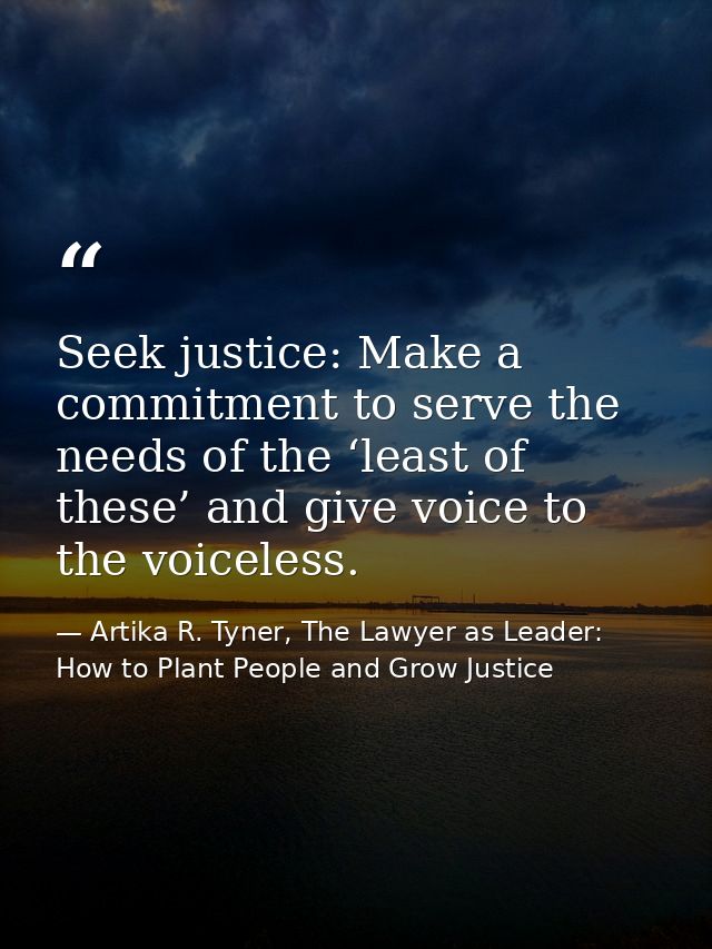 Seek justice: Make a commitment to serve the needs of the ‘least of these’ and give voice to the voiceless. — Artika R. Tyner, The Lawyer as Leader: How to Plant People and Grow Justice