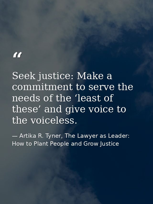 Seek justice: Make a commitment to serve the needs of the ‘least of these’ and give voice to the voiceless. — Artika R. Tyner, The Lawyer as Leader: How to Plant People and Grow Justice