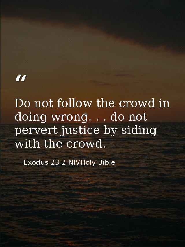 Do not follow the crowd in doing wrong. . . do not pervert justice by siding with the crowd. — Exodus 23 2 NIVHoly Bible