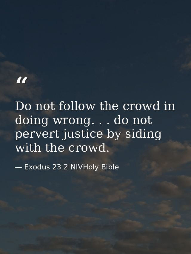 Do not follow the crowd in doing wrong. . . do not pervert justice by siding with the crowd. — Exodus 23 2 NIVHoly Bible