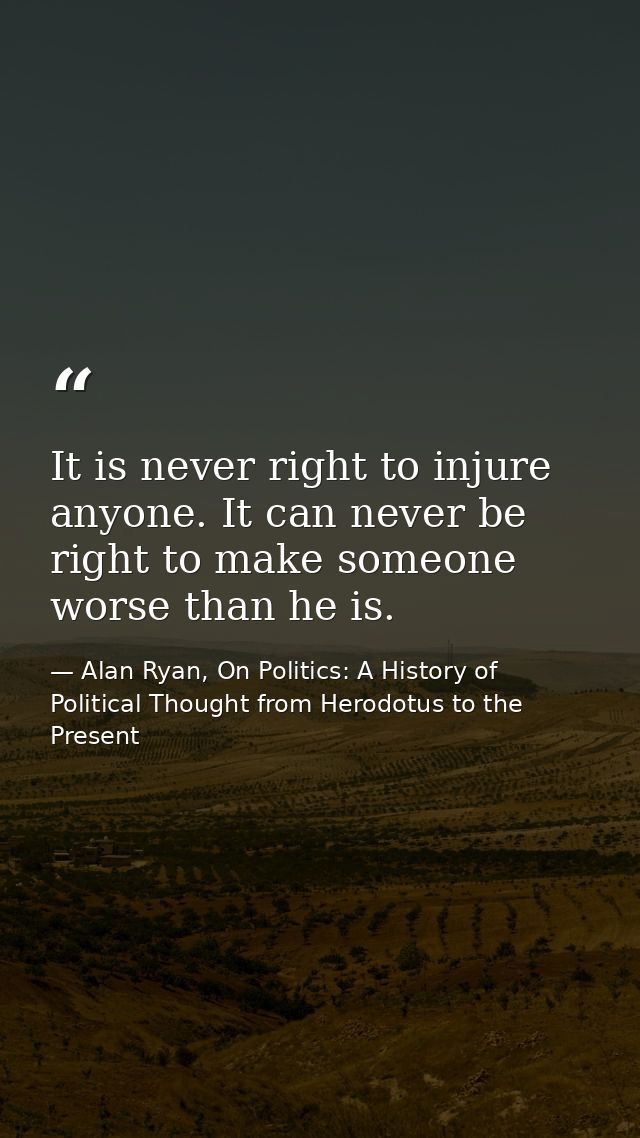 It is never right to injure anyone. It can never be right to make someone worse than he is. — Alan Ryan, On Politics: A History of Political Thought from Herodotus to the Present