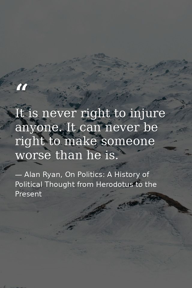 It is never right to injure anyone. It can never be right to make someone worse than he is. — Alan Ryan, On Politics: A History of Political Thought from Herodotus to the Present