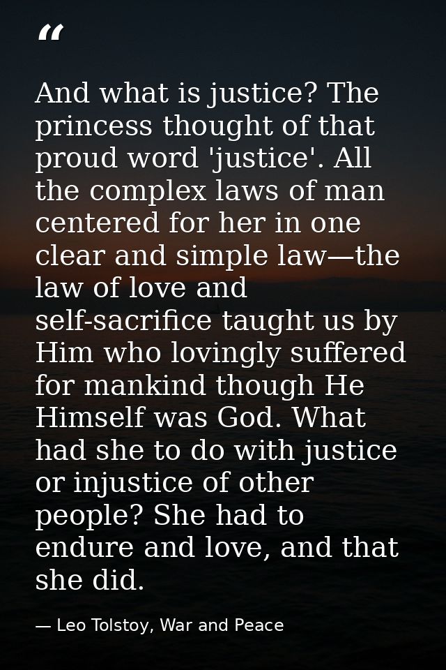 And what is justice? The princess thought of that proud word 'justice'. All the complex laws of man centered for her in  — Leo Tolstoy, War and Peace