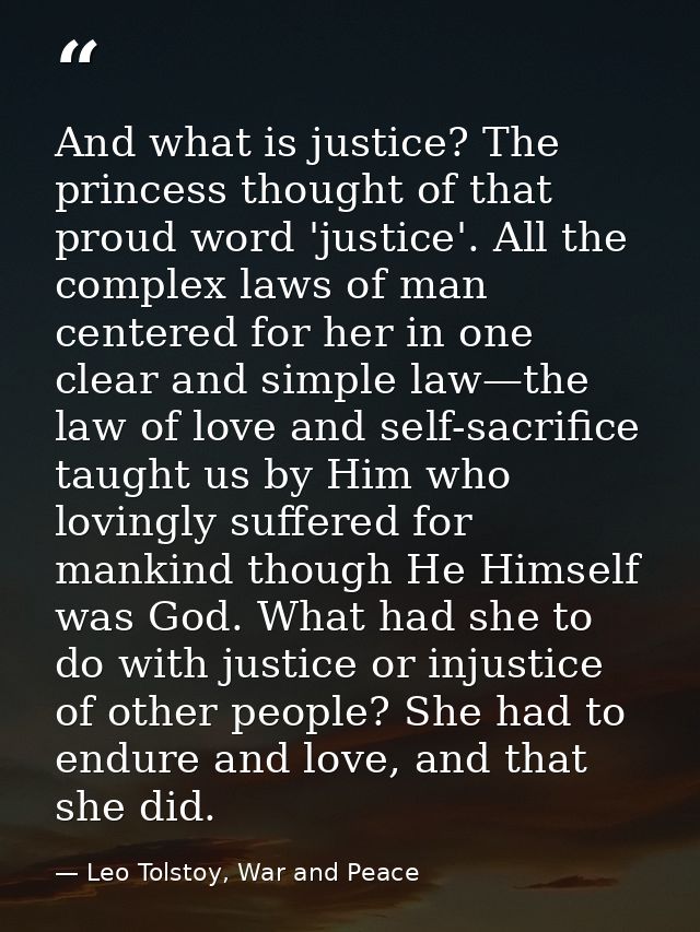 And what is justice? The princess thought of that proud word 'justice'. All the complex laws of man centered for her in  — Leo Tolstoy, War and Peace