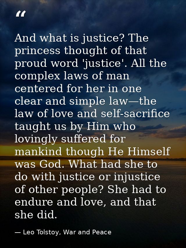 And what is justice? The princess thought of that proud word 'justice'. All the complex laws of man centered for her in  — Leo Tolstoy, War and Peace