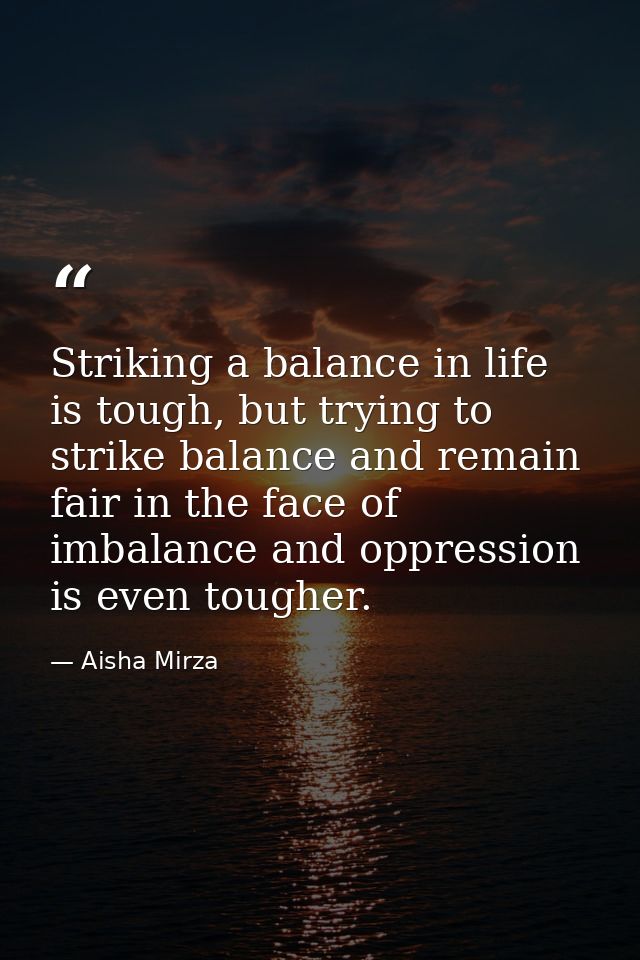 Striking a balance in life is tough, but trying to strike balance and remain fair in the face of imbalance and oppressio — Aisha Mirza