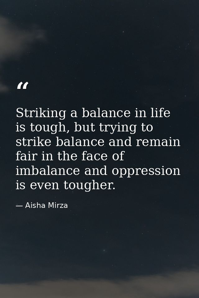 Striking a balance in life is tough, but trying to strike balance and remain fair in the face of imbalance and oppressio — Aisha Mirza