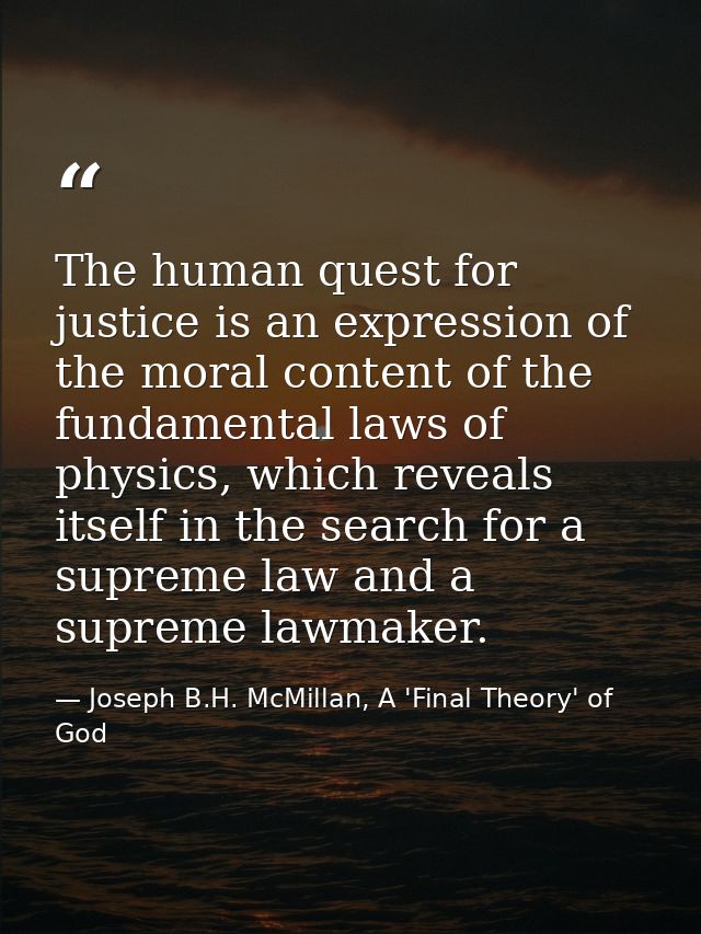 The human quest for justice is an expression of the moral content of the fundamental laws of physics, which reveals itse — Joseph B.H. McMillan, A 'Final Theory' of God