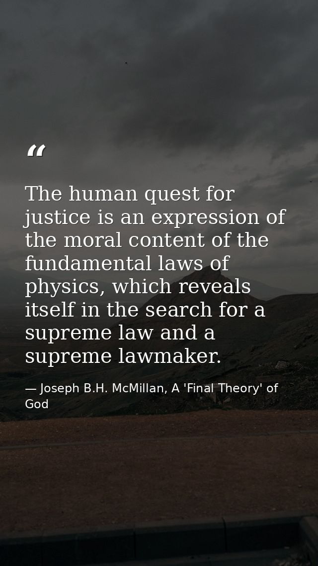 The human quest for justice is an expression of the moral content of the fundamental laws of physics, which reveals itse — Joseph B.H. McMillan, A 'Final Theory' of God
