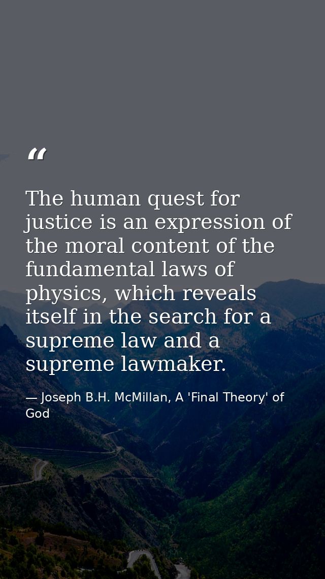 The human quest for justice is an expression of the moral content of the fundamental laws of physics, which reveals itse — Joseph B.H. McMillan, A 'Final Theory' of God