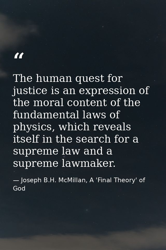 The human quest for justice is an expression of the moral content of the fundamental laws of physics, which reveals itse — Joseph B.H. McMillan, A 'Final Theory' of God