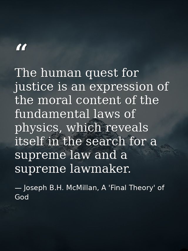 The human quest for justice is an expression of the moral content of the fundamental laws of physics, which reveals itse — Joseph B.H. McMillan, A 'Final Theory' of God