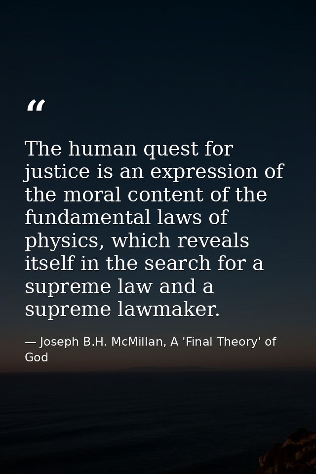 The human quest for justice is an expression of the moral content of the fundamental laws of physics, which reveals itse — Joseph B.H. McMillan, A 'Final Theory' of God