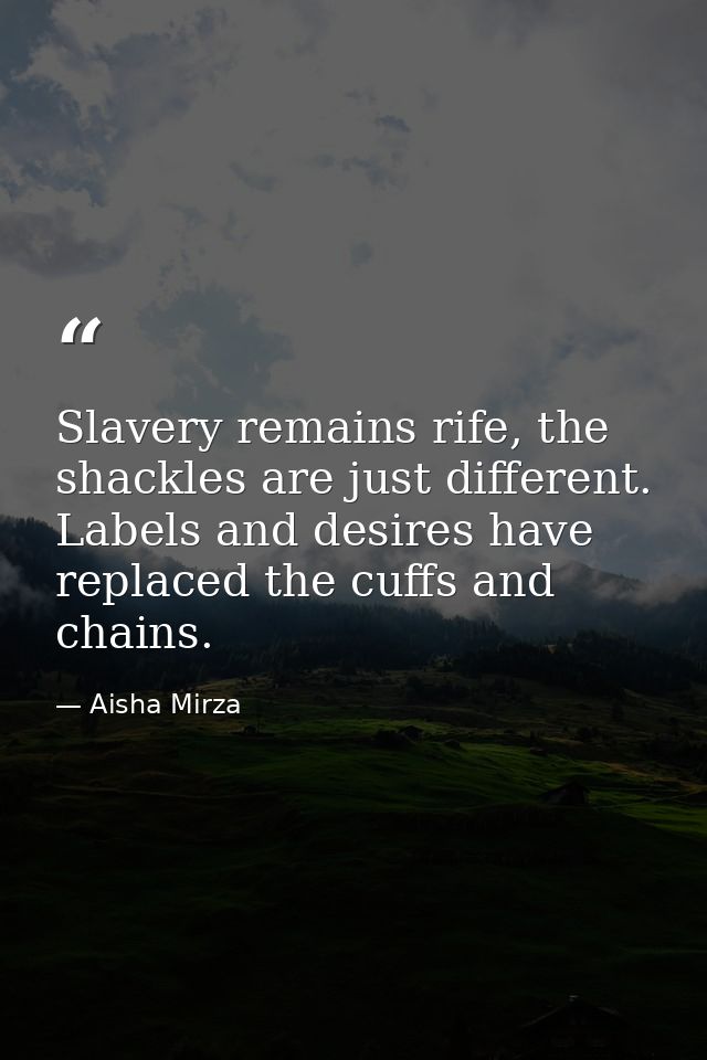 Slavery remains rife, the shackles are just different. Labels and desires have replaced the cuffs and chains. — Aisha Mirza