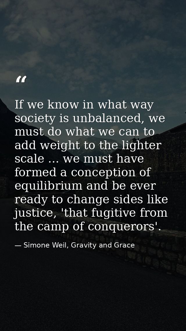 If we know in what way society is unbalanced, we must do what we can to add weight to the lighter scale ... we must have — Simone Weil, Gravity and Grace