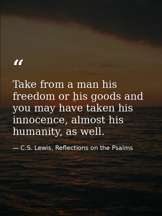 Take from a man his freedom or his goods and you may have taken his innocence, almost his humanity, as well. — C.S. Lewis, Reflections on the Psalms