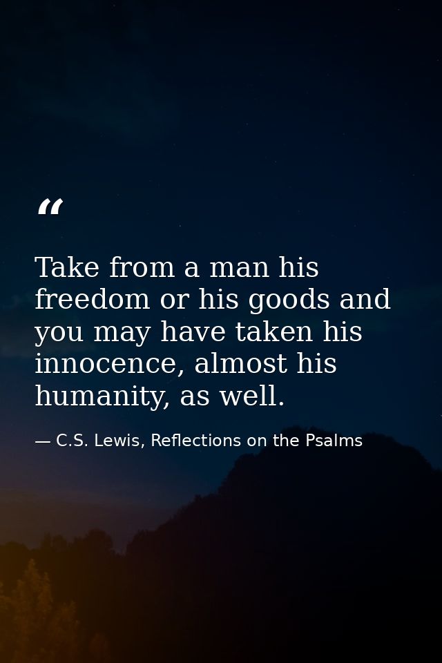 Take from a man his freedom or his goods and you may have taken his innocence, almost his humanity, as well. — C.S. Lewis, Reflections on the Psalms