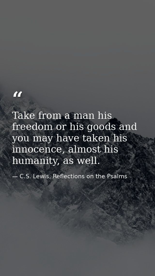 Take from a man his freedom or his goods and you may have taken his innocence, almost his humanity, as well. — C.S. Lewis, Reflections on the Psalms