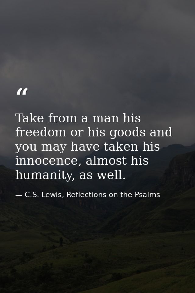 Take from a man his freedom or his goods and you may have taken his innocence, almost his humanity, as well. — C.S. Lewis, Reflections on the Psalms