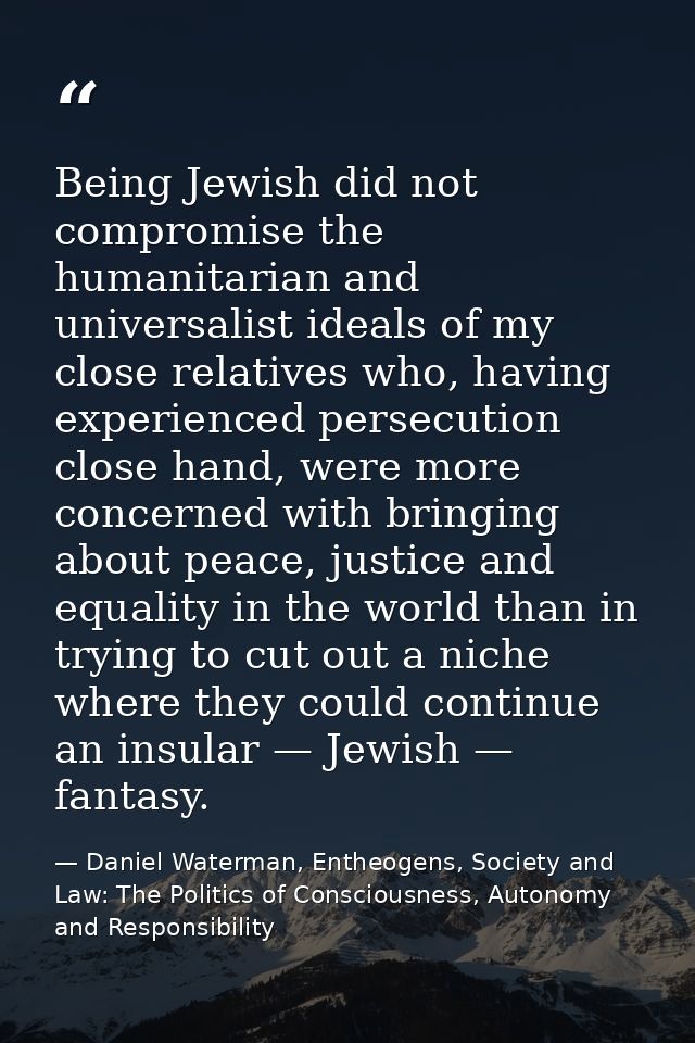 Being Jewish did not compromise the humanitarian and universalist ideals of my close relatives who, having experienced p — Daniel Waterman, Entheogens, Society and Law: The Politics of Consciousness, Autonomy and Responsibility