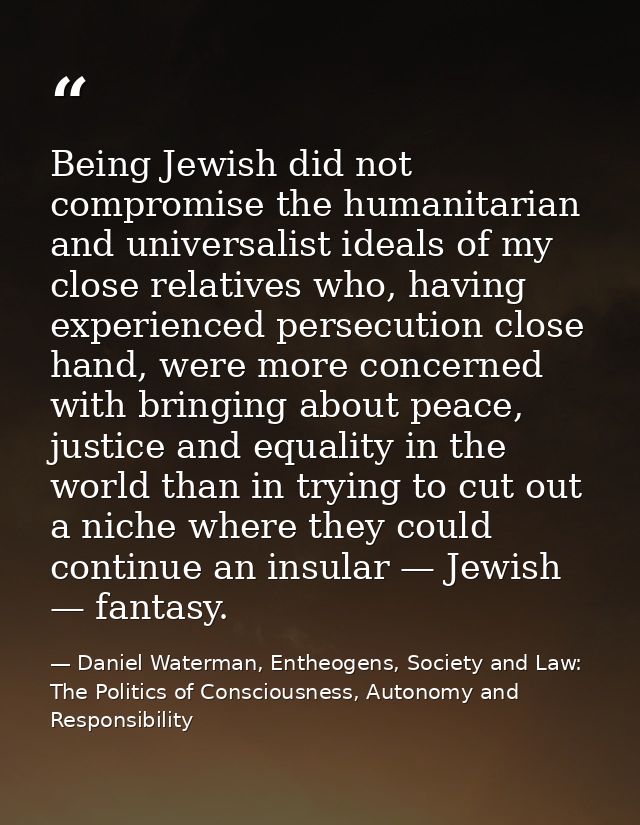 Being Jewish did not compromise the humanitarian and universalist ideals of my close relatives who, having experienced p — Daniel Waterman, Entheogens, Society and Law: The Politics of Consciousness, Autonomy and Responsibility
