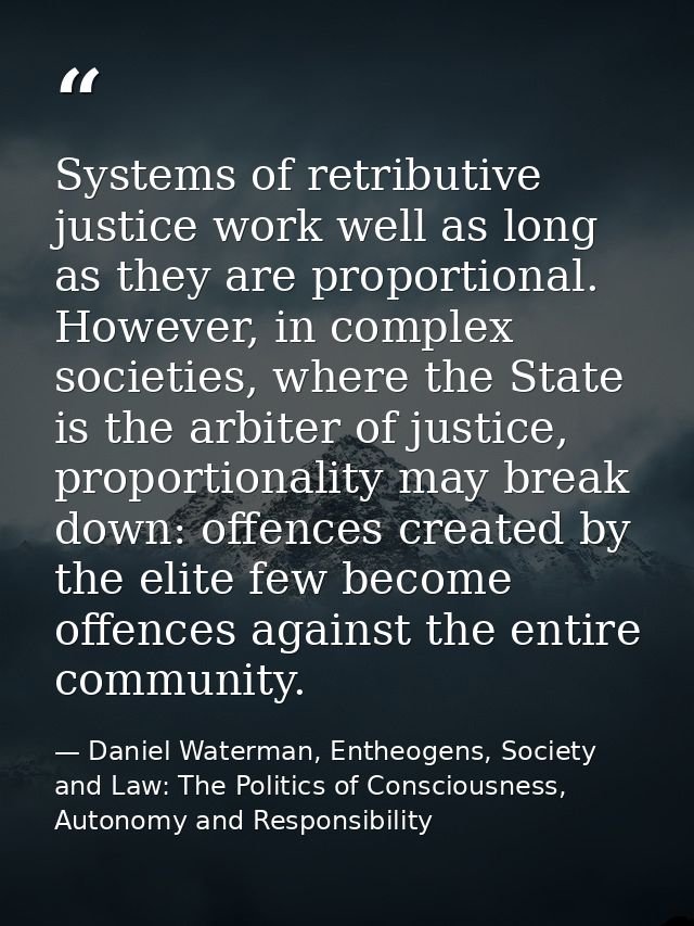 Systems of retributive justice work well as long as they are proportional. However, in complex societies, where the Stat — Daniel Waterman, Entheogens, Society and Law: The Politics of Consciousness, Autonomy and Responsibility