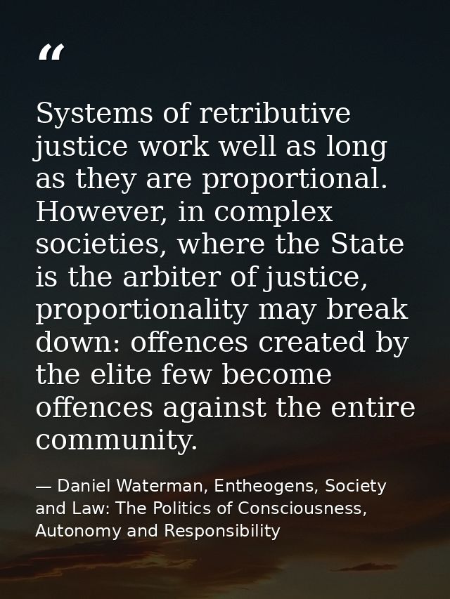 Systems of retributive justice work well as long as they are proportional. However, in complex societies, where the Stat — Daniel Waterman, Entheogens, Society and Law: The Politics of Consciousness, Autonomy and Responsibility
