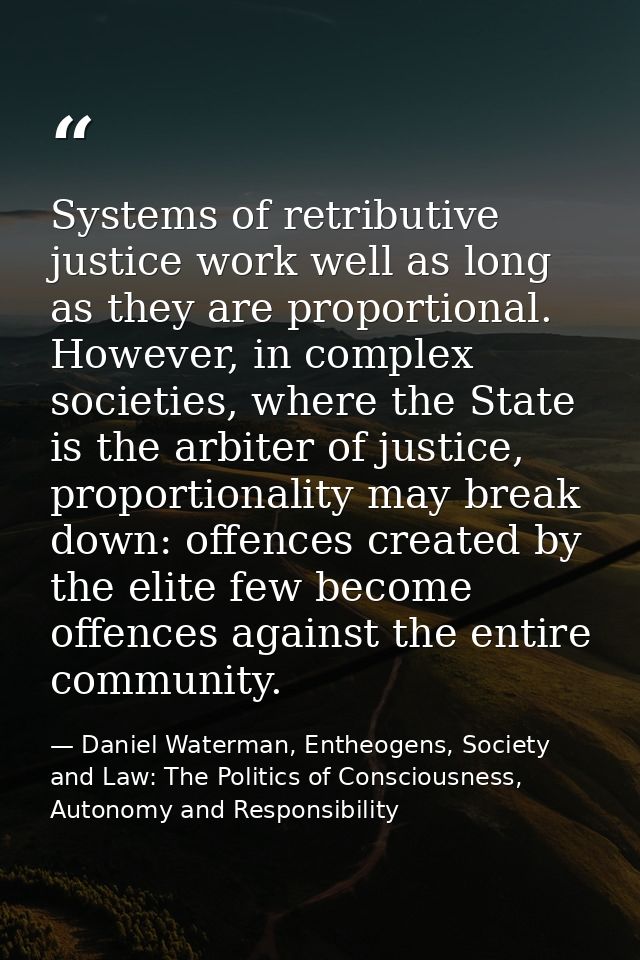Systems of retributive justice work well as long as they are proportional. However, in complex societies, where the Stat — Daniel Waterman, Entheogens, Society and Law: The Politics of Consciousness, Autonomy and Responsibility