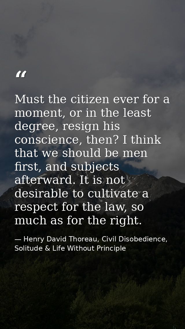 Must the citizen ever for a moment, or in the least degree, resign his conscience, then? I think that we should be men f — Henry David Thoreau, Civil Disobedience, Solitude & Life Without Principle