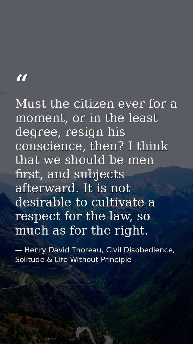Must the citizen ever for a moment, or in the least degree, resign his conscience, then? I think that we should be men f — Henry David Thoreau, Civil Disobedience, Solitude & Life Without Principle