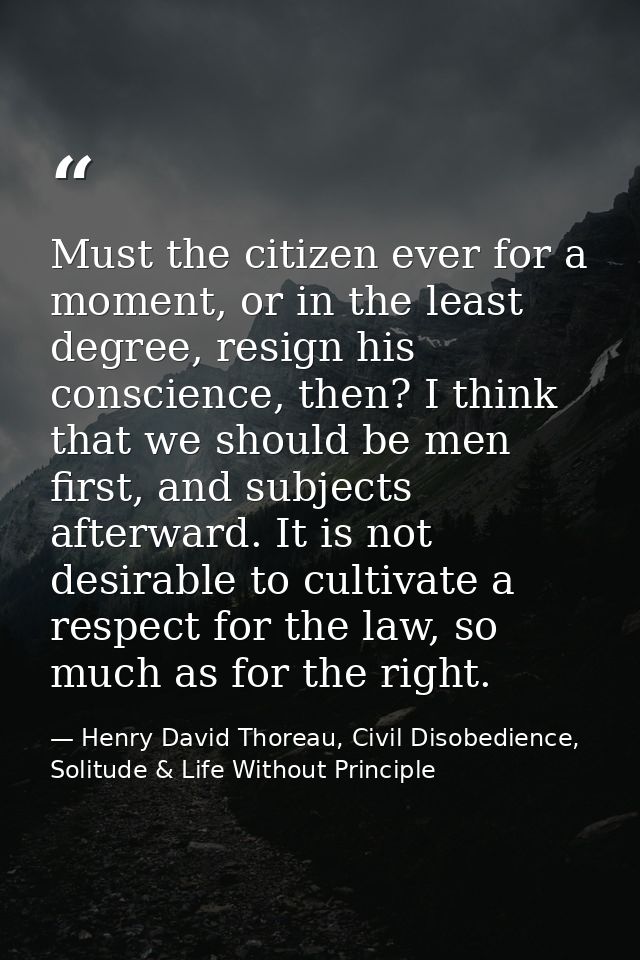 Must the citizen ever for a moment, or in the least degree, resign his conscience, then? I think that we should be men f — Henry David Thoreau, Civil Disobedience, Solitude & Life Without Principle