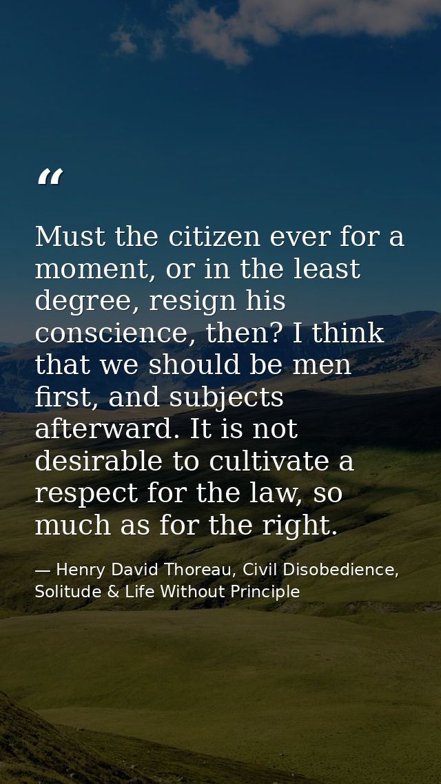 Must the citizen ever for a moment, or in the least degree, resign his conscience, then? I think that we should be men f — Henry David Thoreau, Civil Disobedience, Solitude & Life Without Principle