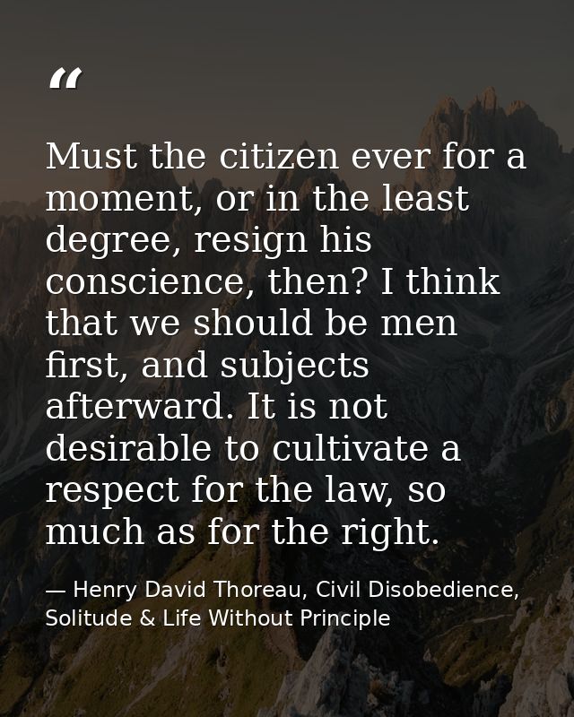 Must the citizen ever for a moment, or in the least degree, resign his conscience, then? I think that we should be men f — Henry David Thoreau, Civil Disobedience, Solitude & Life Without Principle