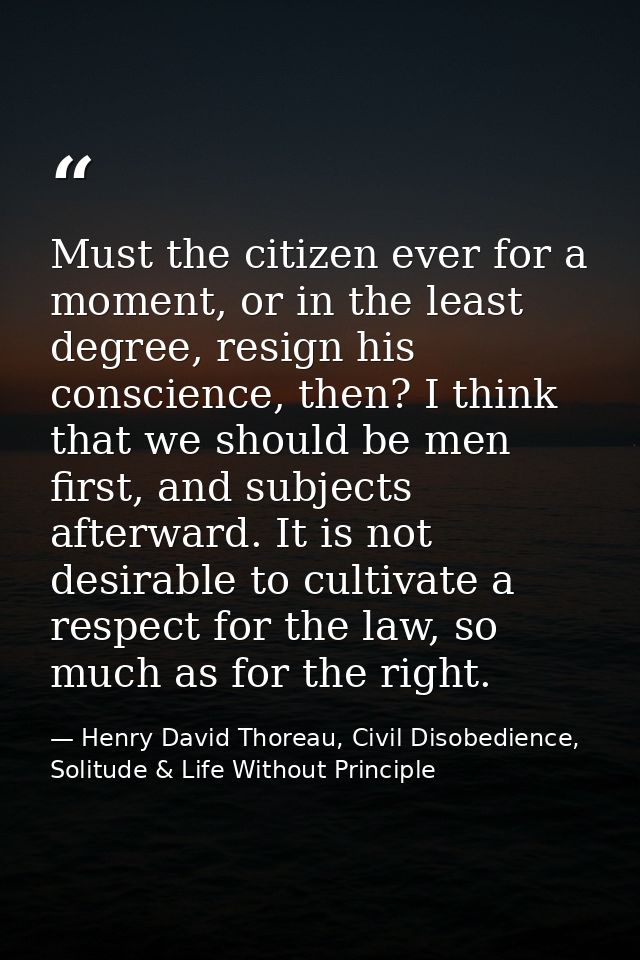 Must the citizen ever for a moment, or in the least degree, resign his conscience, then? I think that we should be men f — Henry David Thoreau, Civil Disobedience, Solitude & Life Without Principle