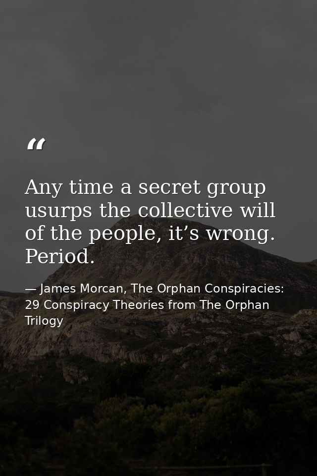 Any time a secret group usurps the collective will of the people, it’s wrong. Period. — James Morcan, The Orphan Conspiracies: 29 Conspiracy Theories from The Orphan Trilogy