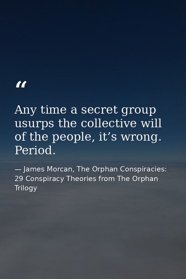 Any time a secret group usurps the collective will of the people, it’s wrong. Period. — James Morcan, The Orphan Conspiracies: 29 Conspiracy Theories from The Orphan Trilogy