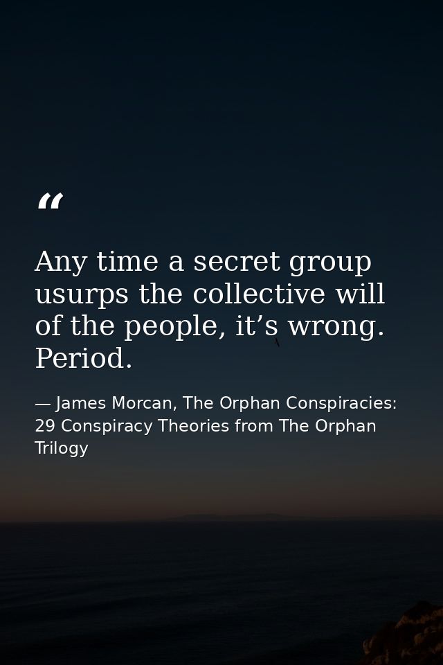 Any time a secret group usurps the collective will of the people, it’s wrong. Period. — James Morcan, The Orphan Conspiracies: 29 Conspiracy Theories from The Orphan Trilogy