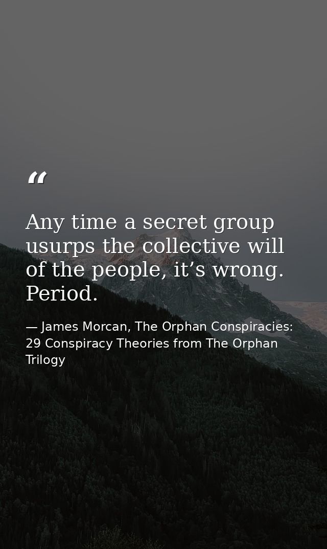 Any time a secret group usurps the collective will of the people, it’s wrong. Period. — James Morcan, The Orphan Conspiracies: 29 Conspiracy Theories from The Orphan Trilogy