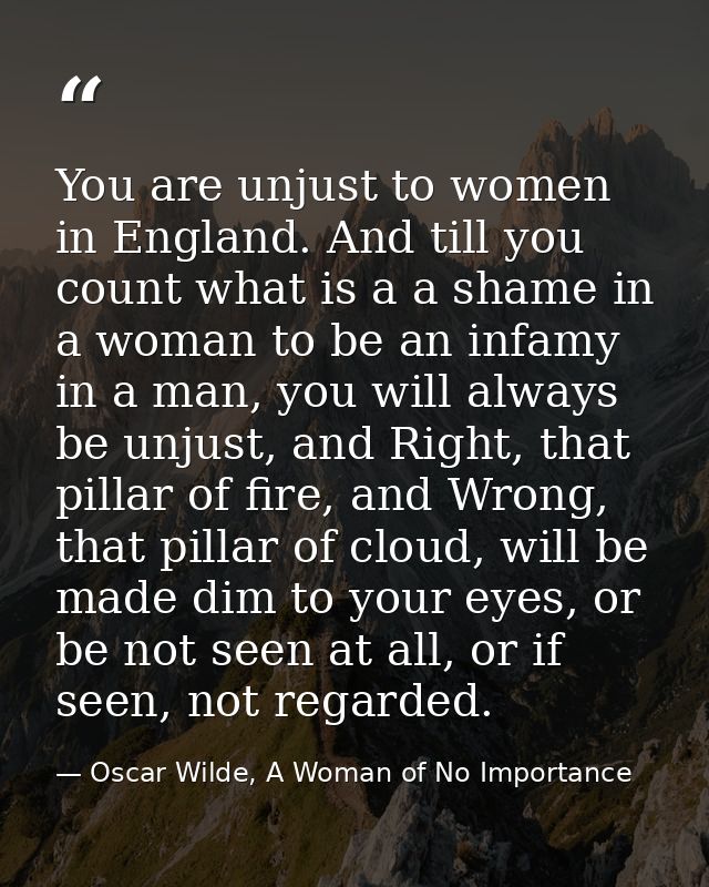 You are unjust to women in England. And till you count what is a a shame in a woman to be an infamy in a man, you will a — Oscar Wilde, A Woman of No Importance