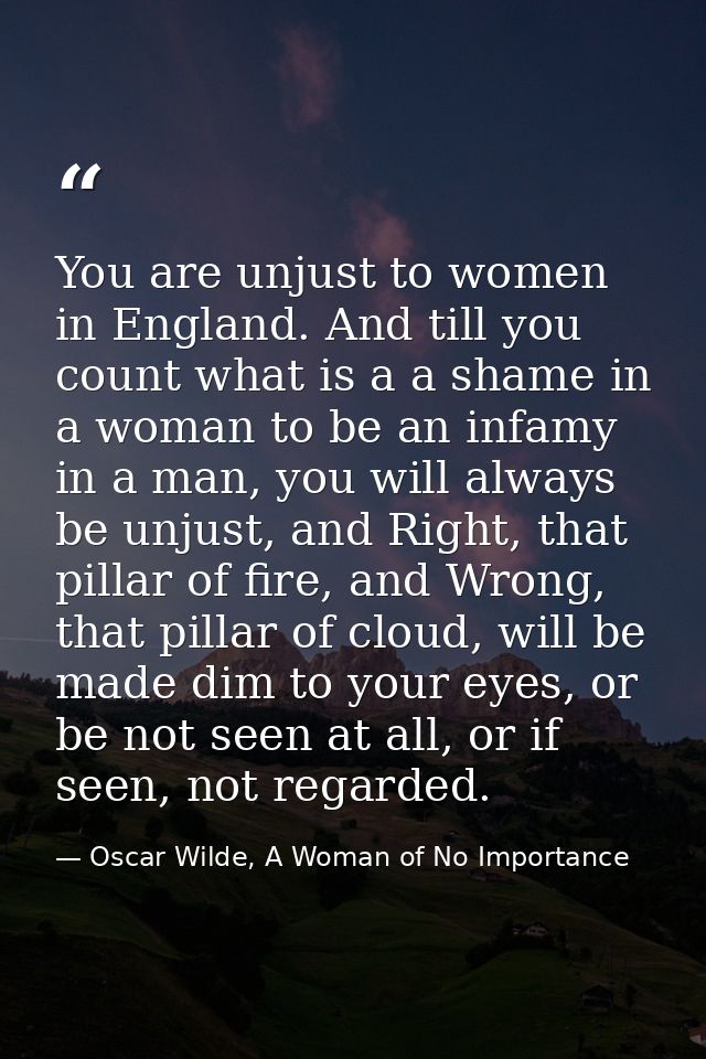 You are unjust to women in England. And till you count what is a a shame in a woman to be an infamy in a man, you will a — Oscar Wilde, A Woman of No Importance