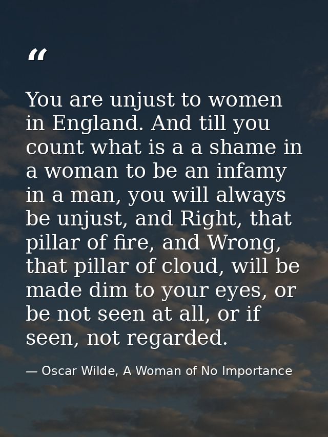 You are unjust to women in England. And till you count what is a a shame in a woman to be an infamy in a man, you will a — Oscar Wilde, A Woman of No Importance