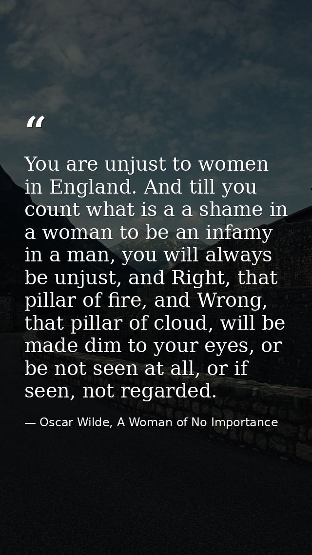 You are unjust to women in England. And till you count what is a a shame in a woman to be an infamy in a man, you will a — Oscar Wilde, A Woman of No Importance