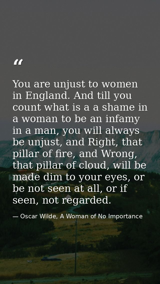 You are unjust to women in England. And till you count what is a a shame in a woman to be an infamy in a man, you will a — Oscar Wilde, A Woman of No Importance