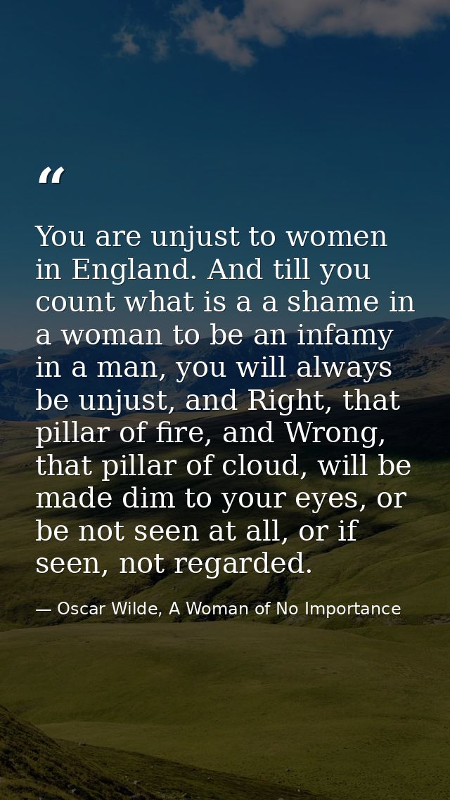 You are unjust to women in England. And till you count what is a a shame in a woman to be an infamy in a man, you will a — Oscar Wilde, A Woman of No Importance