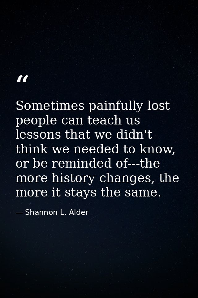 Sometimes painfully lost people can teach us lessons that we didn't think we needed to know, or be reminded of---the mor — Shannon L. Alder